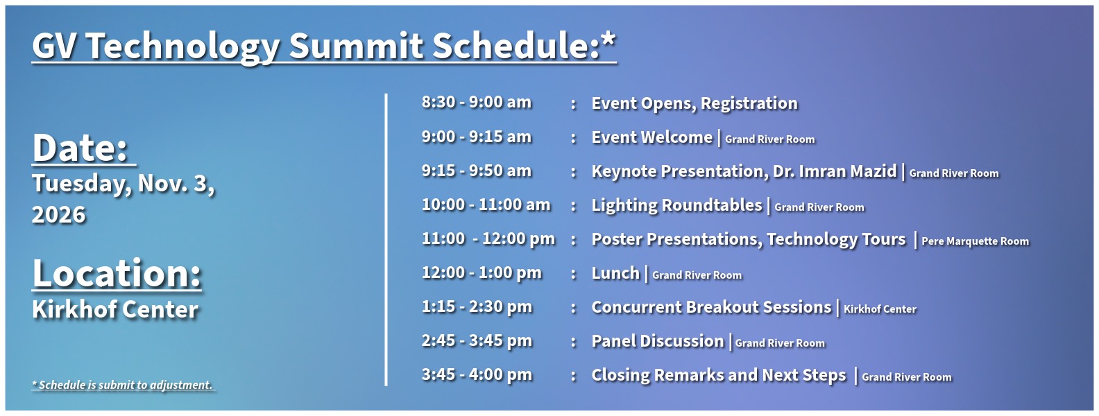 GV Technology Summit Schedule:* 8:30 - 9:00 a.m.: Event Opens, Registration 9:00 - 9:15 a.m.: Event Welcome (Grand River Room)&#160; 9:15 - 9:50 a.m.: Keynote Presentation, Dr. Imran Mazid (Grand River Room)&#160; 10:00 - 11:00 a.m.: Lighting Roundtables (Grand River Room) 11:00 a.m. &#160;- 12:00 p.m.: Poster Presentations, Technology Tours (Pere Marquette Room, designated tour locations)&#160; 12:00 - 1:00&#160;p.m.: Lunch (Grand River Room)&#160; 1:15&#160;- 2:30&#160;p.m.: Concurrent Breakout Sessions (Kirkhof Center)&#160; 2:45&#160;- 3:45&#160;p.m.: Panel Discussion (Grand River Room)&#160; 3:45&#160;- 4:00 p.m.: Closing Remarks and Next Steps &#160;(Grand River Room)